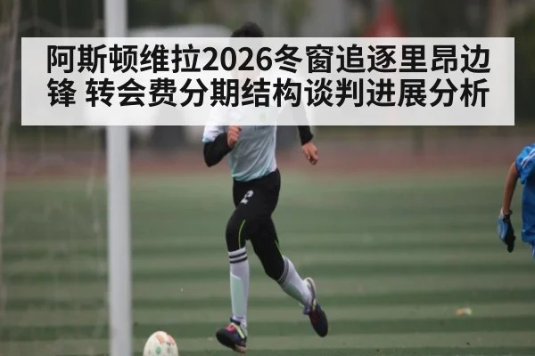 阿斯顿维拉2026冬窗追逐里昂边锋 转会费分期结构谈判进展分析(Kaiyun APP)